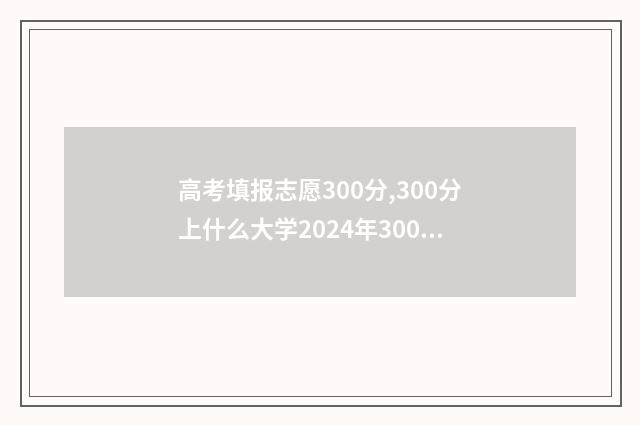 高考填报志愿300分,300分上什么大学2024年300分高考志愿填报指南 高考填报志愿30号11点可以填吗