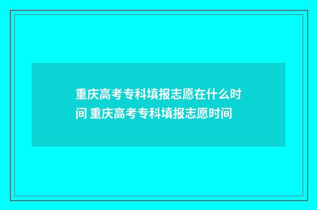 重庆高考专科填报志愿在什么时间 重庆高考专科填报志愿时间