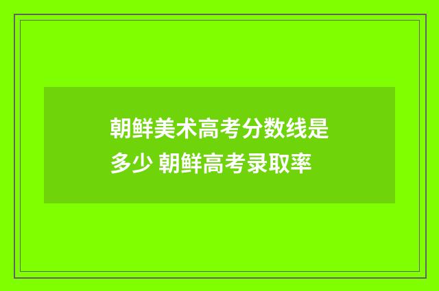 朝鲜美术高考分数线是多少 朝鲜高考录取率
