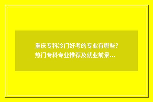 重庆专科冷门好考的专业有哪些？热门专科专业推荐及就业前景分析 重庆好的专科专业
