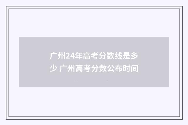 广州24年高考分数线是多少 广州高考分数公布时间