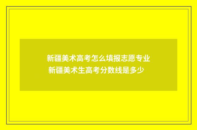 新疆美术高考怎么填报志愿专业 新疆美术生高考分数线是多少
