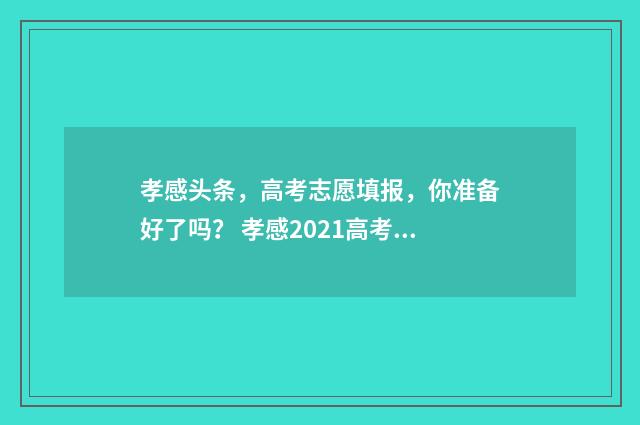 孝感头条，高考志愿填报，你准备好了吗？ 孝感2021高考成绩喜报