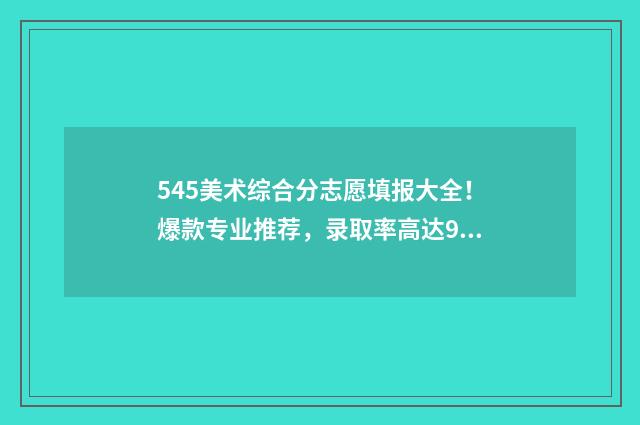 545美术综合分志愿填报大全！爆款专业推荐，录取率高达98% 美术综合分504分能上什么大学