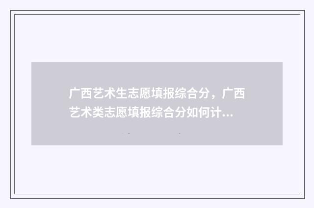 广西艺术生志愿填报综合分,广西艺术类志愿填报综合分如何计算 广西艺术生志愿填报时间