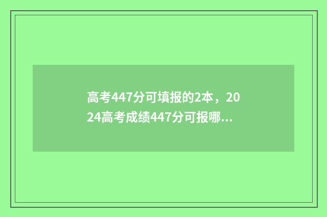 高考447分可填报的2本,2024高考成绩447分可报哪些大学 高考447分可填报的学校