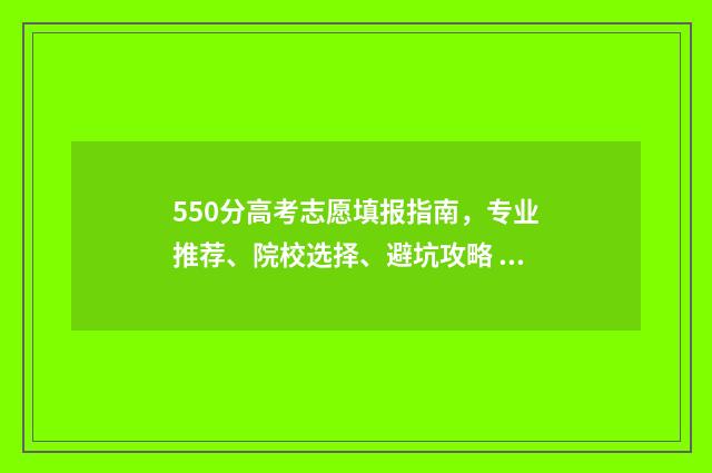 550分高考志愿填报指南，专业推荐、院校选择、避坑攻略 高考成绩550分能报什么学校