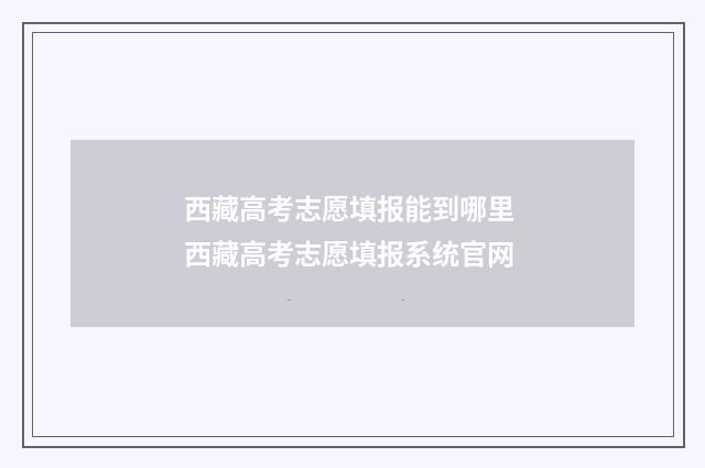 西藏高考志愿填报能到哪里 西藏高考志愿填报系统官网