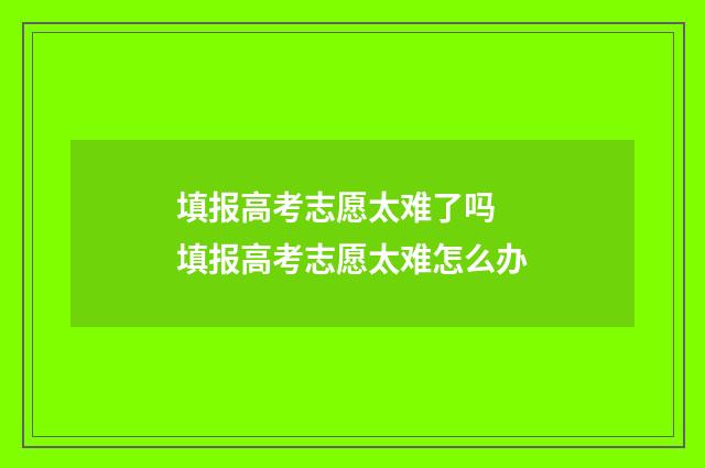填报高考志愿太难了吗 填报高考志愿太难怎么办
