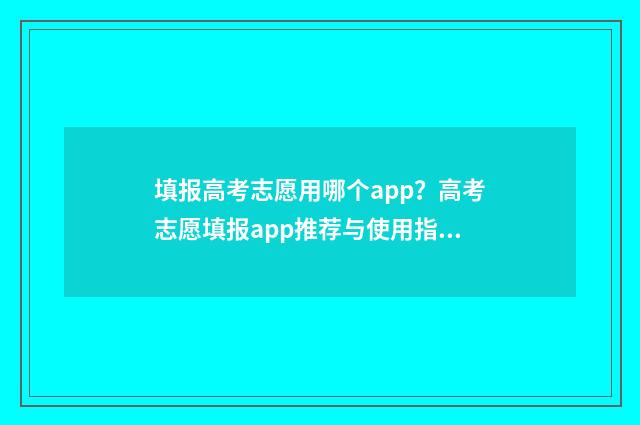 填报高考志愿用哪个app?高考志愿填报app推荐与使用指南 填报高考志愿用什么浏览器