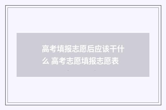 高考填报志愿后应该干什么 高考志愿填报志愿表