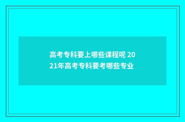 高考专科要上哪些课程呢 2021年高考专科要考哪些专业