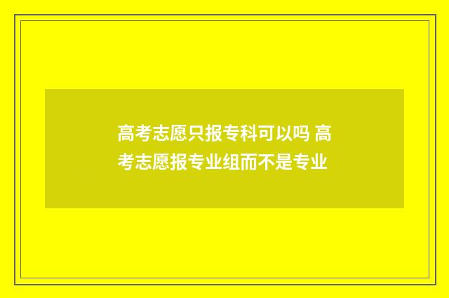 高考志愿只报专科可以吗 高考志愿报专业组而不是专业