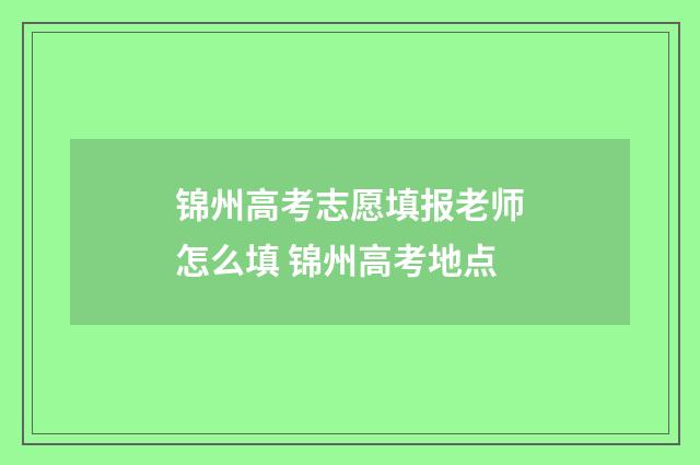 锦州高考志愿填报老师怎么填 锦州高考地点