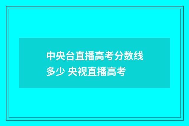 中央台直播高考分数线多少 央视直播高考
