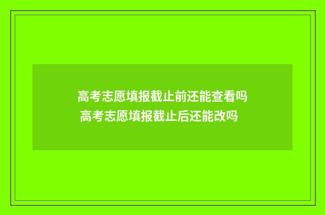 高考志愿填报截止前还能查看吗 高考志愿填报截止后还能改吗