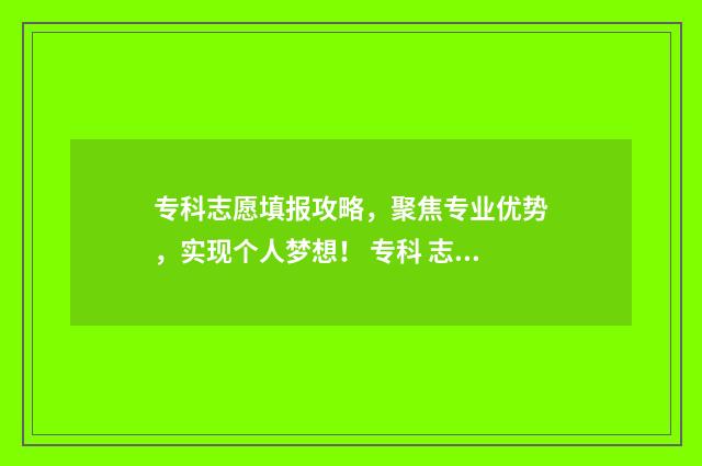 专科志愿填报攻略,聚焦专业优势,实现个人梦想! 专科 志愿填报