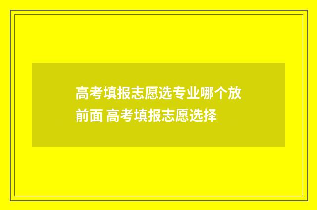 高考填报志愿选专业哪个放前面 高考填报志愿选择