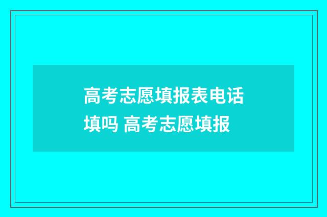 高考志愿填报表电话填吗 高考志愿填报