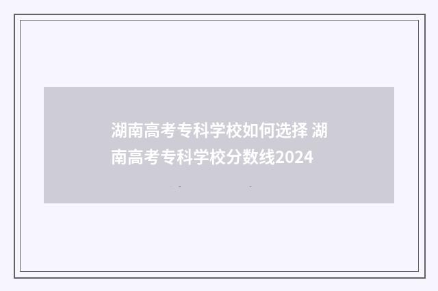 湖南高考专科学校如何选择 湖南高考专科学校分数线2024