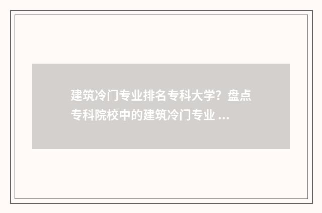 建筑冷门专业排名专科大学?盘点专科院校中的建筑冷门专业 建筑冷门有什么项目