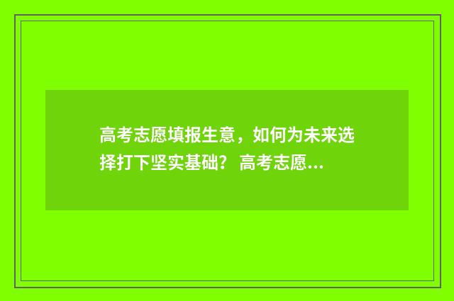 高考志愿填报生意，如何为未来选择打下坚实基础？ 高考志愿填报生意好做吗