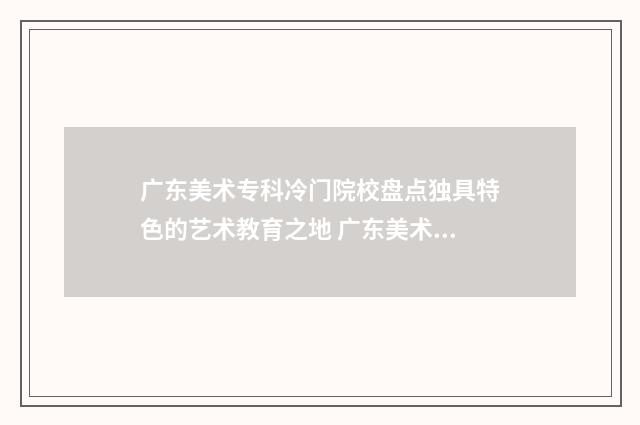 广东美术专科冷门院校盘点独具特色的艺术教育之地 广东美术专科院校排名