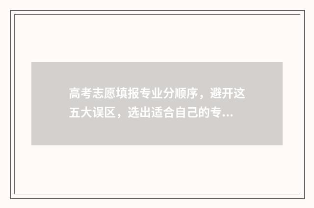 高考志愿填报专业分顺序,避开这五大误区,选出适合自己的专业 填报高考志愿