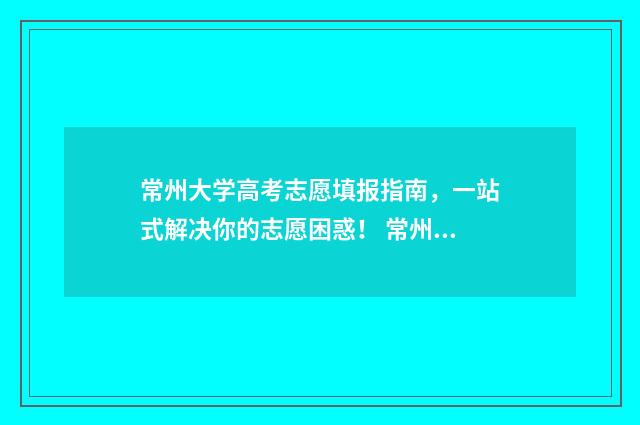 常州大学高考志愿填报指南，一站式解决你的志愿困惑！ 常州大学高考志愿代码