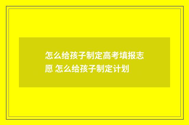 怎么给孩子制定高考填报志愿 怎么给孩子制定计划