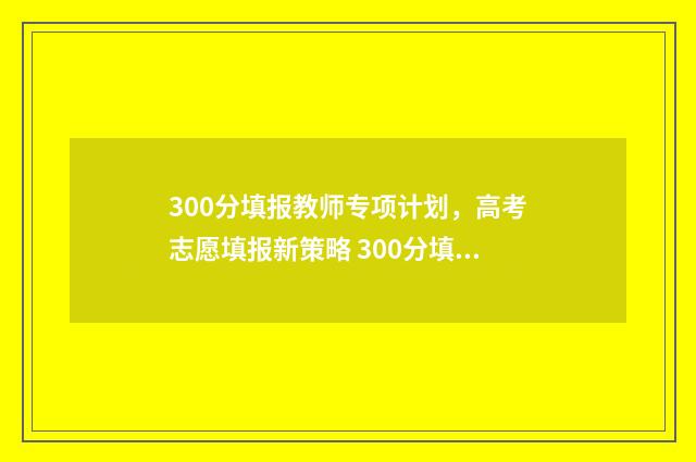 300分填报教师专项计划,高考志愿填报新策略 300分填什么师范专科