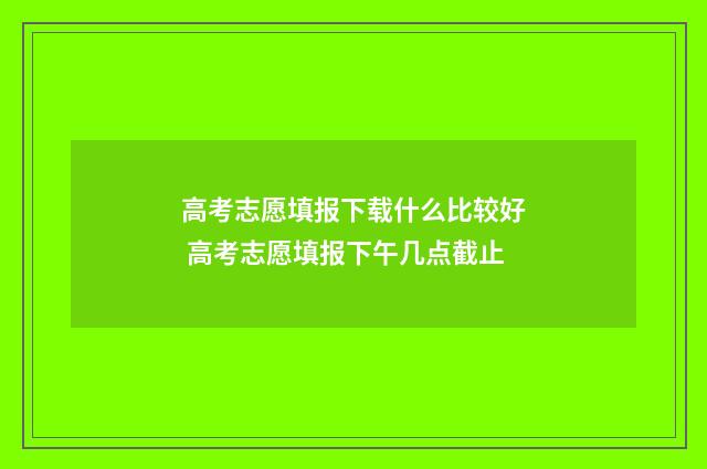 高考志愿填报下载什么比较好 高考志愿填报下午几点截止
