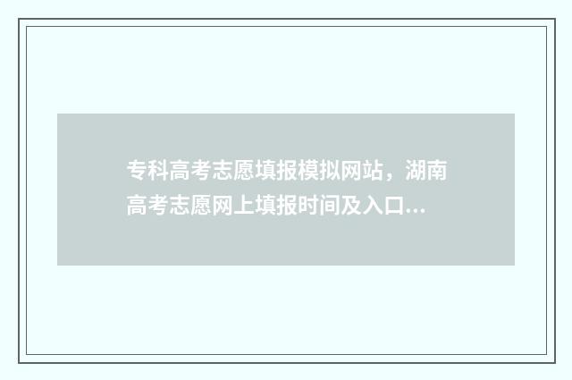 专科高考志愿填报模拟网站,湖南高考志愿网上填报时间及入口 专科高考志愿填报时间和截止时间