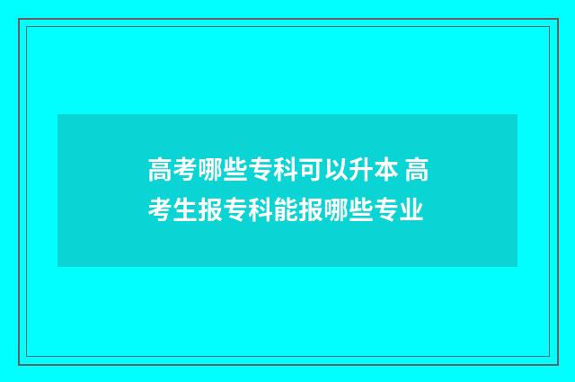 高考哪些专科可以升本 高考生报专科能报哪些专业