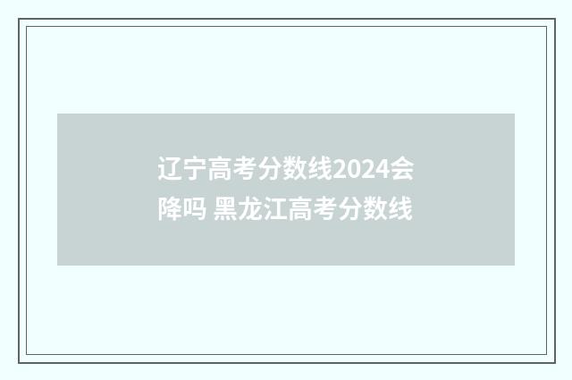 辽宁高考分数线2024会降吗 黑龙江高考分数线