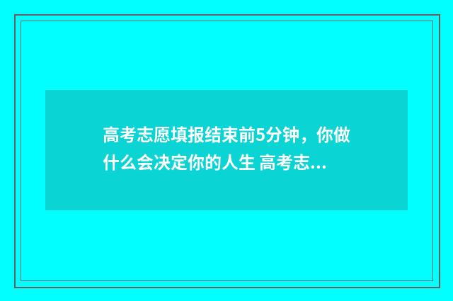 高考志愿填报结束前5分钟，你做什么会决定你的人生 高考志愿填报结束后还可以查看吗