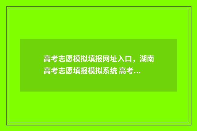 高考志愿模拟填报网址入口,湖南高考志愿填报模拟系统 高考志愿模拟填报系统