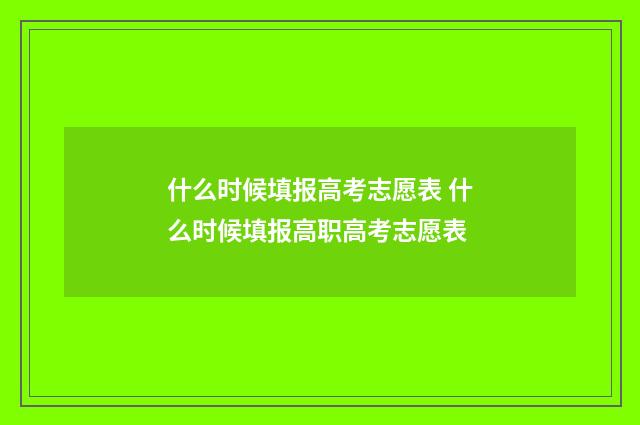 什么时候填报高考志愿表 什么时候填报高职高考志愿表