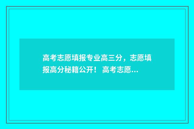 高考志愿填报专业高三分，志愿填报高分秘籍公开！ 高考志愿填报专家