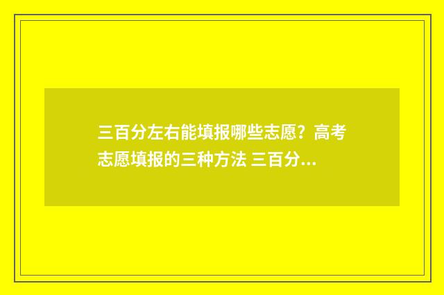 三百分左右能填报哪些志愿?高考志愿填报的三种方法 三百分左右可以上高中吗