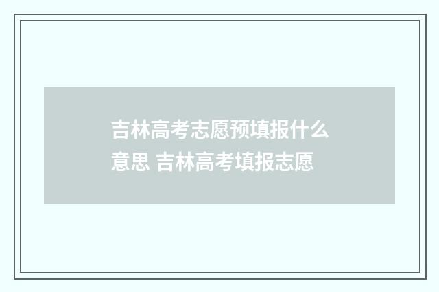 吉林高考志愿预填报什么意思 吉林高考填报志愿