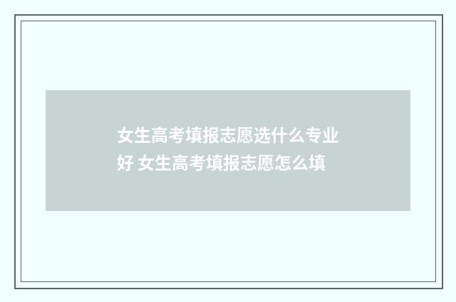 女生高考填报志愿选什么专业好 女生高考填报志愿怎么填