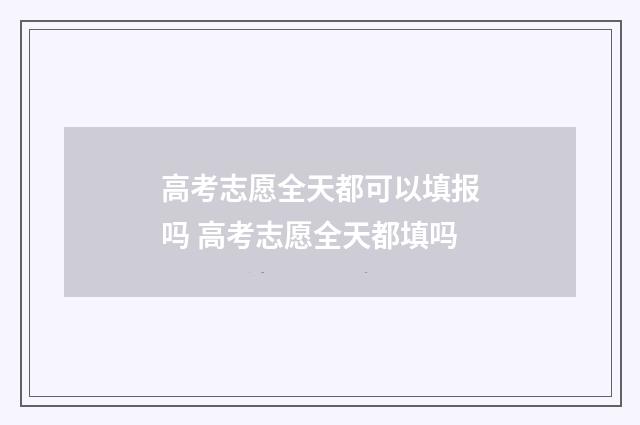 高考志愿全天都可以填报吗 高考志愿全天都填吗