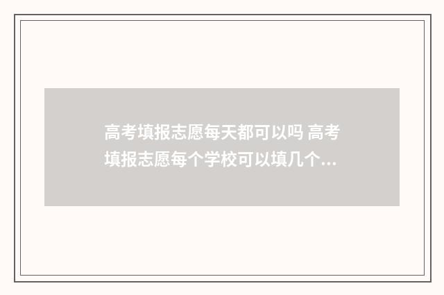 高考填报志愿每天都可以吗 高考填报志愿每个学校可以填几个专业