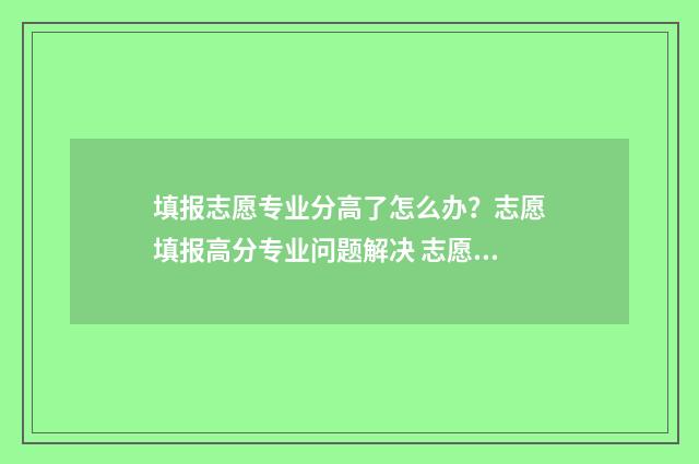 填报志愿专业分高了怎么办?志愿填报高分专业问题解决 志愿填报专业类别是啥子