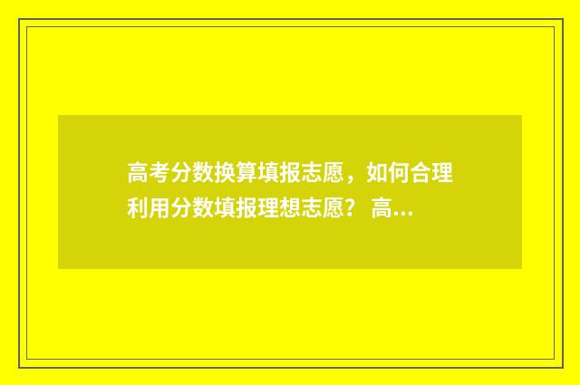 高考分数换算填报志愿,如何合理利用分数填报理想志愿? 高考分数转换计算器
