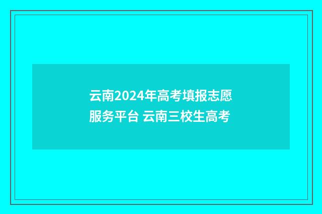 云南2024年高考填报志愿服务平台 云南三校生高考