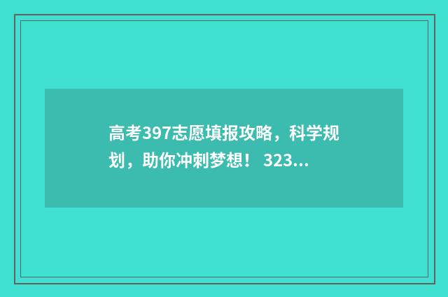 高考397志愿填报攻略,科学规划,助你冲刺梦想! 323高考志愿填报