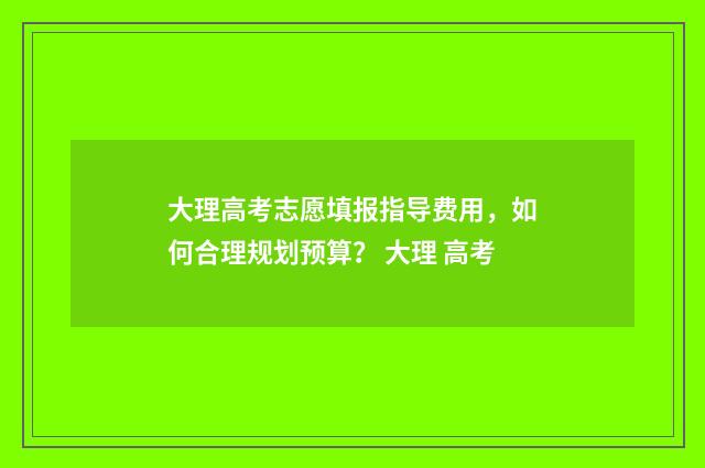 大理高考志愿填报指导费用，如何合理规划预算？ 大理 高考