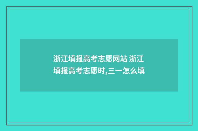 浙江填报高考志愿网站 浙江填报高考志愿时,三一怎么填